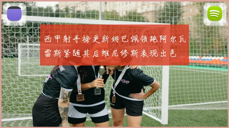 西甲射手榜更新姆巴佩领跑阿尔瓦雷斯紧随其后维尼修斯表现出色