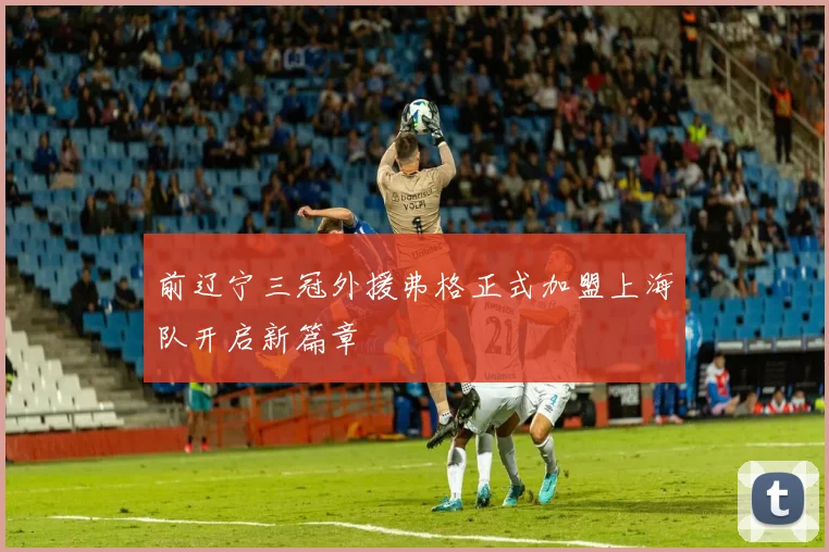 前辽宁三冠外援弗格正式加盟上海队开启新篇章