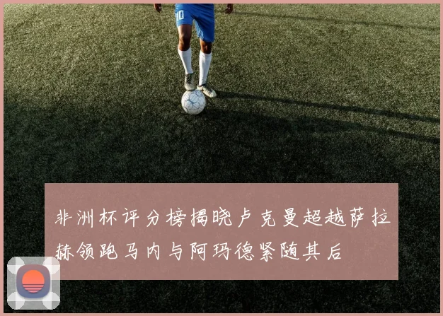 非洲杯评分榜揭晓卢克曼超越萨拉赫领跑马内与阿玛德紧随其后
