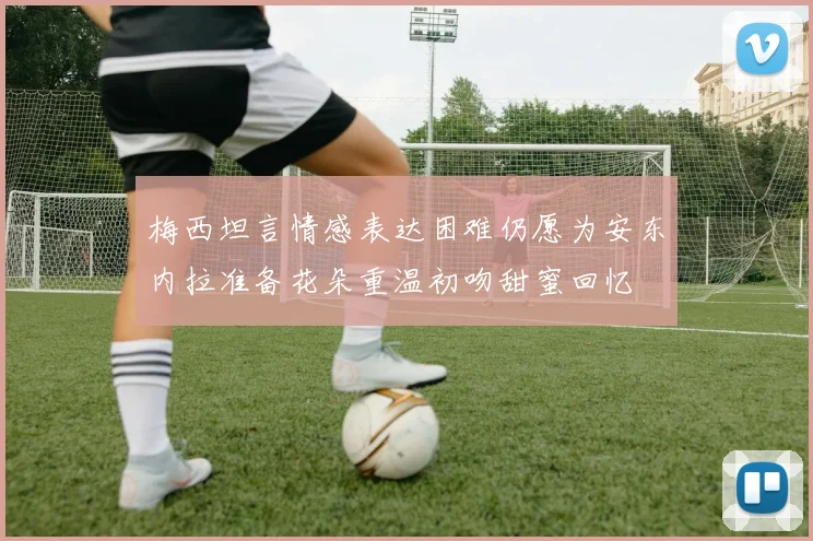 梅西坦言情感表达困难仍愿为安东内拉准备花朵重温初吻甜蜜回忆