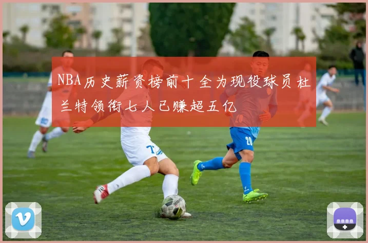 NBA历史薪资榜前十全为现役球员杜兰特领衔七人已赚超五亿