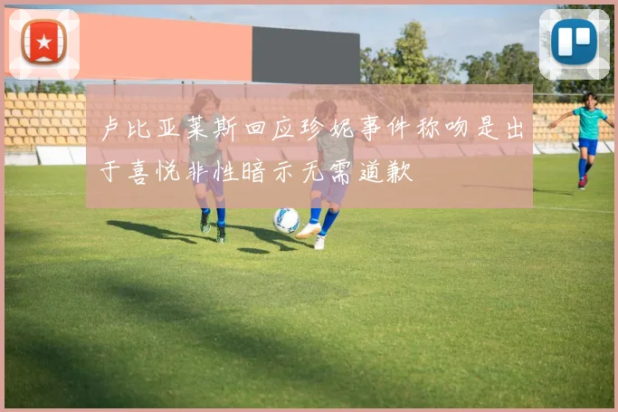 卢比亚莱斯回应珍妮事件称吻是出于喜悦非性暗示无需道歉