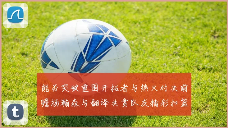 能否突破重围开拓者与热火对决前瞻杨瀚森与翻译共赏队友精彩扣篮瞬间