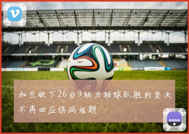 加兰砍下26分9助力助球队胜利坚决不再回应伤病话题