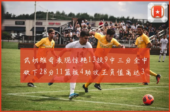 武切维奇表现惊艳13投9中三分全中砍下28分11篮板4助攻正负值高达35