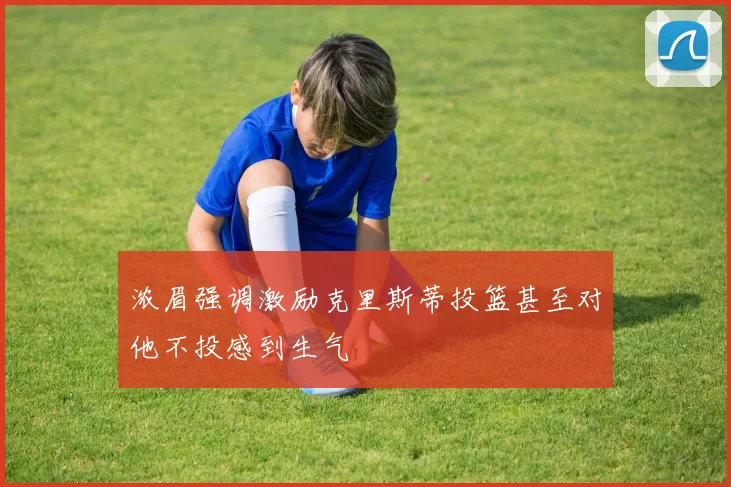 浓眉强调激励克里斯蒂投篮甚至对他不投感到生气