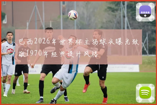 巴西2026年世界杯主场球衣曝光致敬1970年经典设计风格