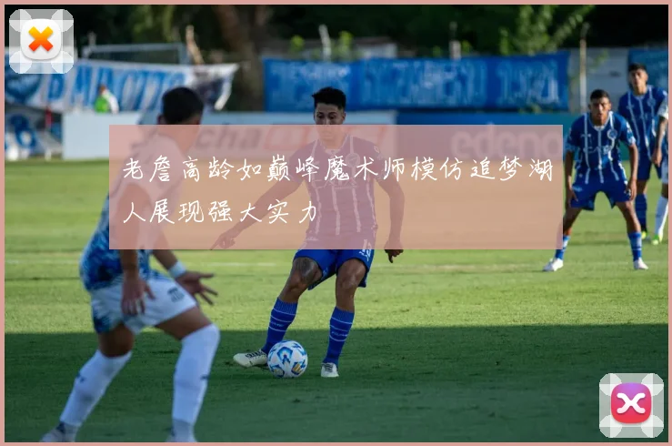 老詹高龄如巅峰魔术师模仿追梦湖人展现强大实力