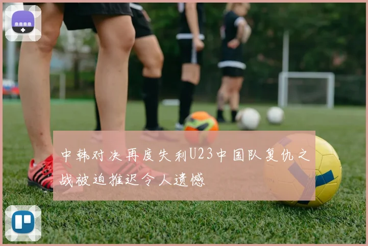 中韩对决再度失利U23中国队复仇之战被迫推迟令人遗憾
