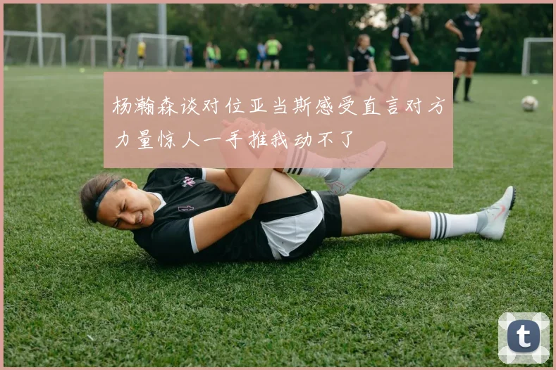 杨瀚森谈对位亚当斯感受直言对方力量惊人一手推我动不了