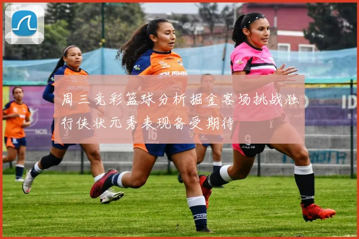 周三竞彩篮球分析掘金客场挑战独行侠状元秀表现备受期待