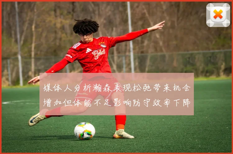 媒体人分析瀚森表现松弛带来机会增加但体能不足影响防守效率下降