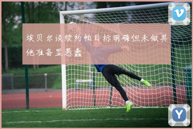 埃贝尔谈续约帕目标明确但未做其他准备显愚蠢