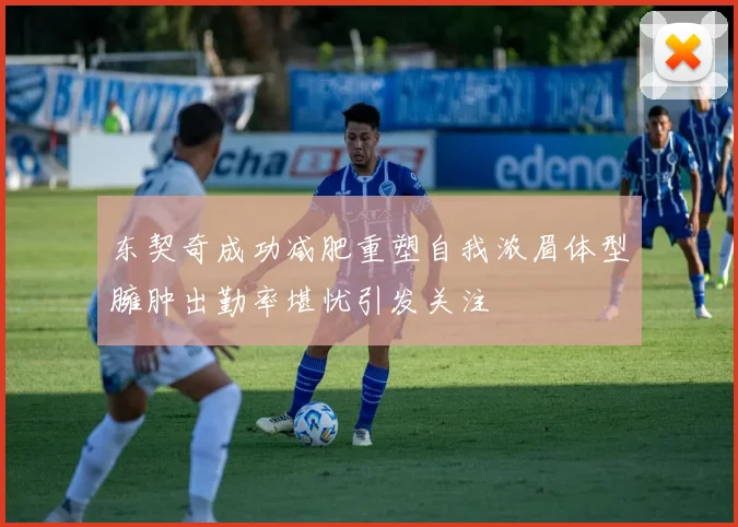 东契奇成功减肥重塑自我浓眉体型臃肿出勤率堪忧引发关注