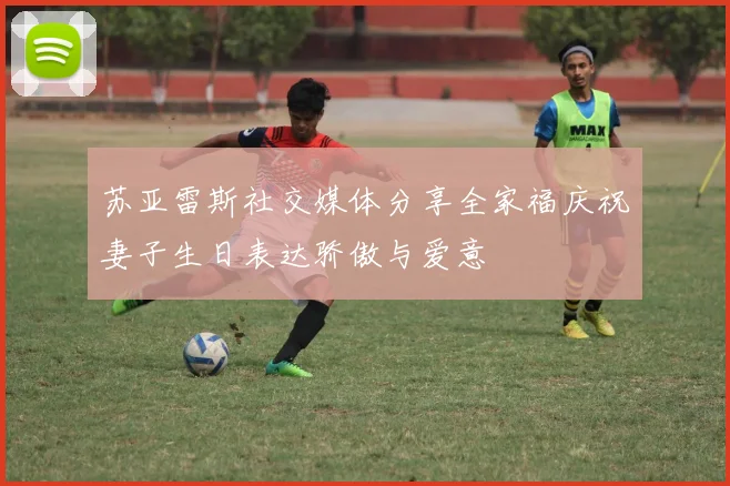 苏亚雷斯社交媒体分享全家福庆祝妻子生日表达骄傲与爱意