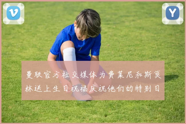 曼联官方社交媒体为费莱尼和斯莫林送上生日祝福庆祝他们的特别日子