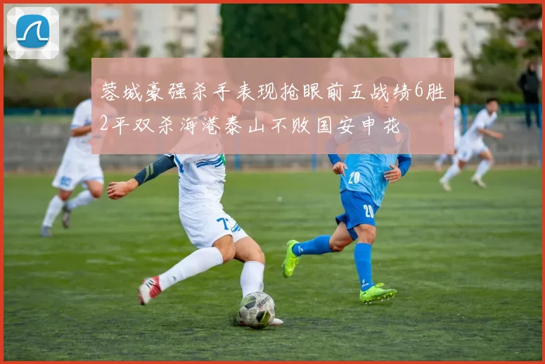 蓉城豪强杀手表现抢眼前五战绩6胜2平双杀海港泰山不败国安申花