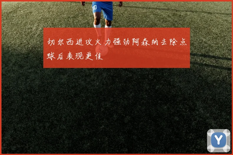 切尔西进攻火力强劲阿森纳去除点球后表现更佳