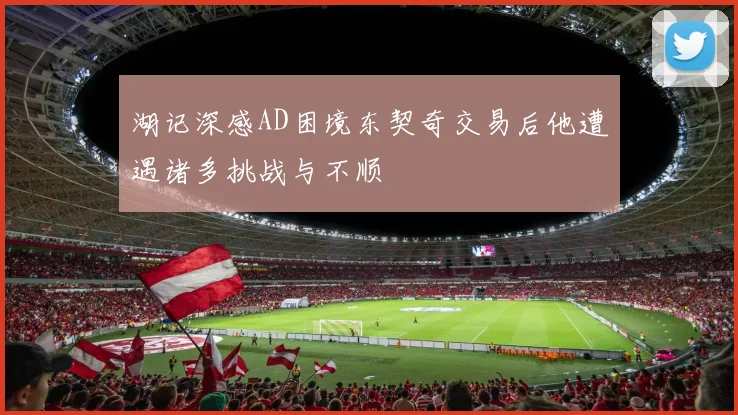 湖记深感AD困境东契奇交易后他遭遇诸多挑战与不顺