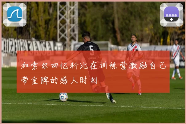 加索尔回忆科比在训练营激励自己带金牌的感人时刻