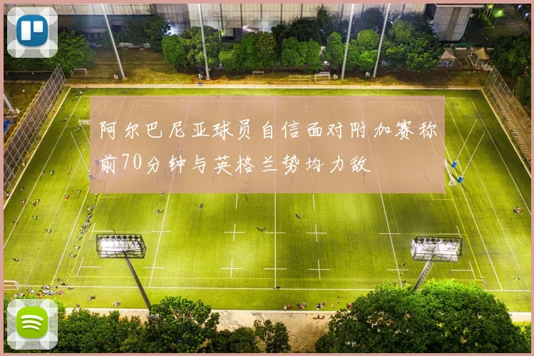 阿尔巴尼亚球员自信面对附加赛称前70分钟与英格兰势均力敌