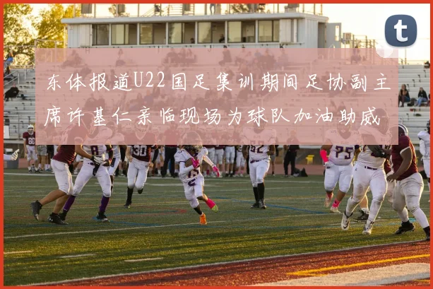 东体报道U22国足集训期间足协副主席许基仁亲临现场为球队加油助威