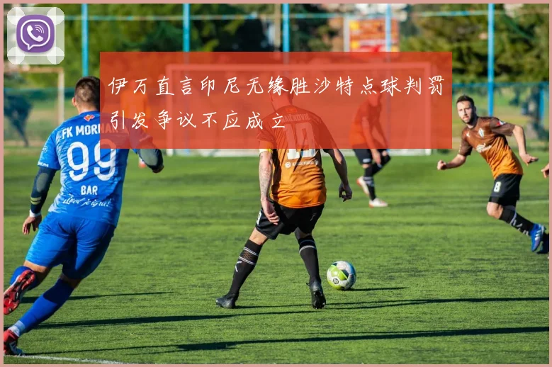 伊万直言印尼无缘胜沙特点球判罚引发争议不应成立