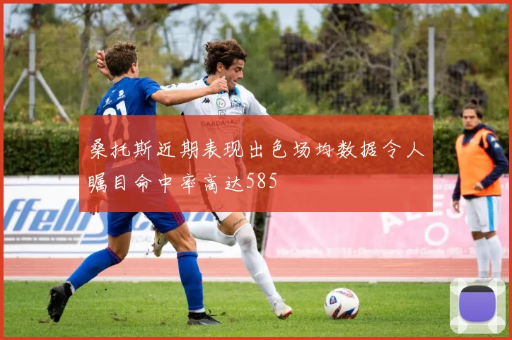 桑托斯近期表现出色场均数据令人瞩目命中率高达585