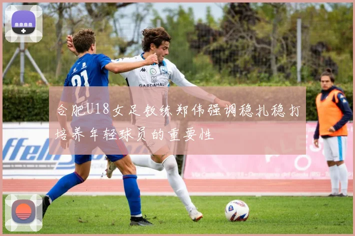 合肥U18女足教练郑伟强调稳扎稳打培养年轻球员的重要性