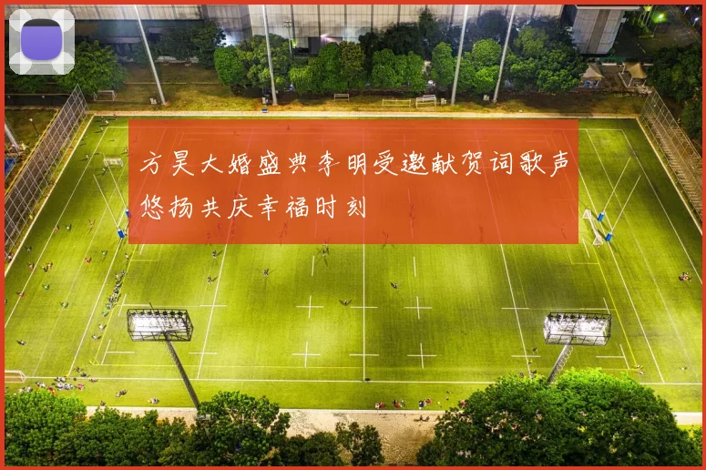 方昊大婚盛典李明受邀献贺词歌声悠扬共庆幸福时刻