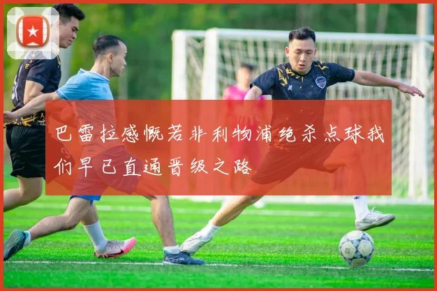 巴雷拉感慨若非利物浦绝杀点球我们早已直通晋级之路