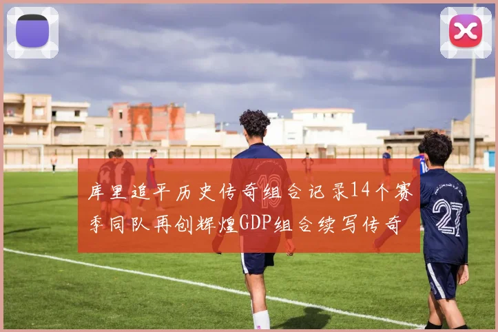 库里追平历史传奇组合记录14个赛季同队再创辉煌GDP组合续写传奇