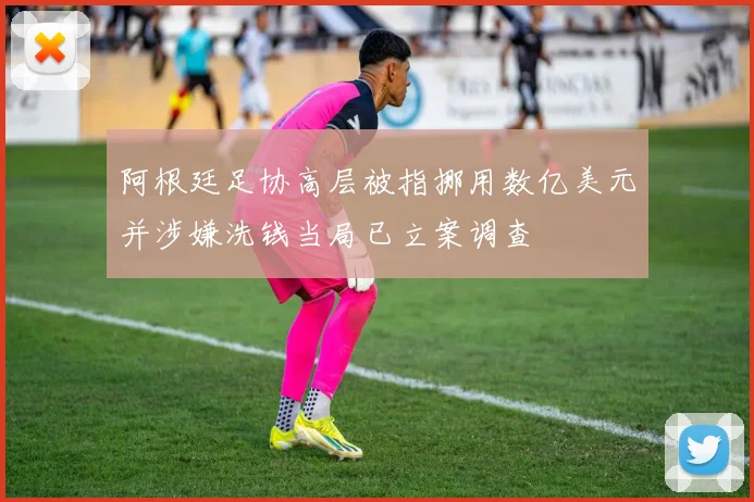 阿根廷足协高层被指挪用数亿美元并涉嫌洗钱当局已立案调查