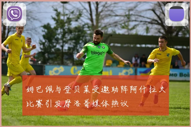 姆巴佩与登贝莱受邀助阵阿什拉夫比赛引发摩洛哥媒体热议