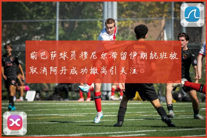 前巴萨球员穆尼尔滞留伊朗航班被取消阿丹成功撤离引关注