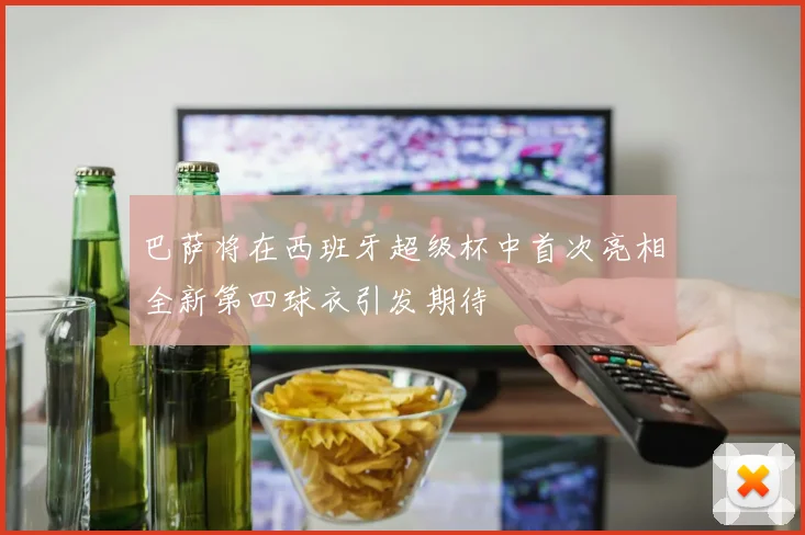 巴萨将在西班牙超级杯中首次亮相全新第四球衣引发期待