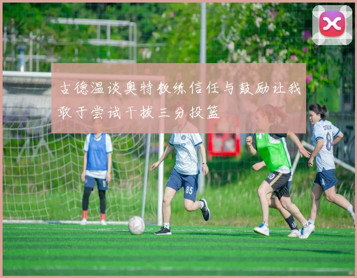 古德温谈奥特教练信任与鼓励让我敢于尝试干拔三分投篮