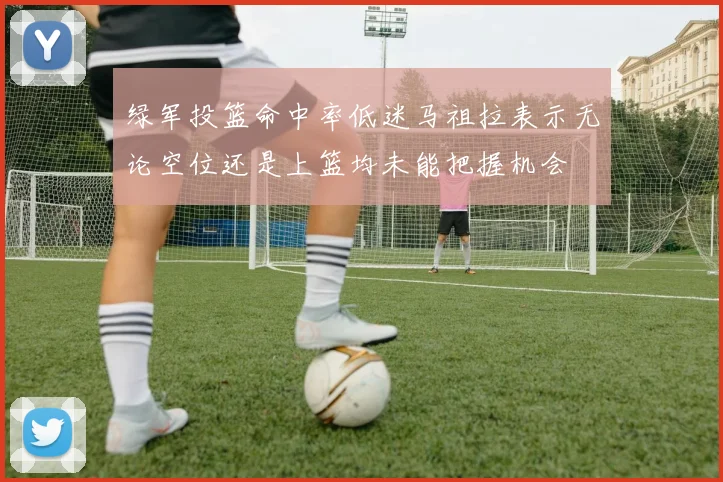 绿军投篮命中率低迷马祖拉表示无论空位还是上篮均未能把握机会