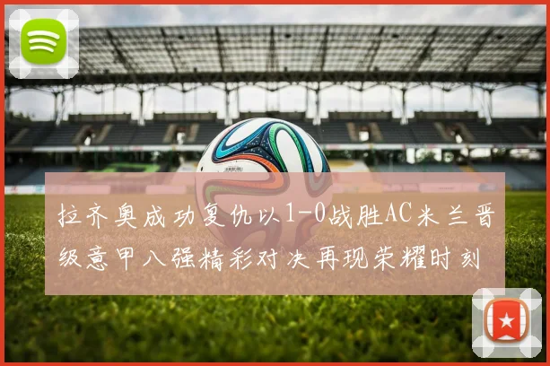 拉齐奥成功复仇以1-0战胜AC米兰晋级意甲八强精彩对决再现荣耀时刻