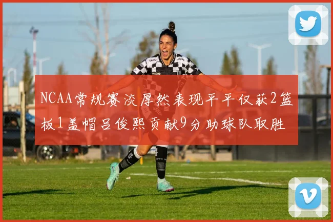 NCAA常规赛淡厚然表现平平仅获2篮板1盖帽吕俊熙贡献9分助球队取胜