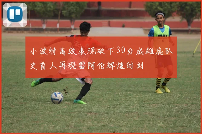 小波特高效表现砍下30分成雄鹿队史首人再现雷阿伦辉煌时刻