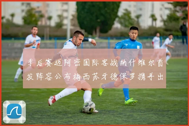 季后赛迈阿密国际客战纳什维尔首发阵容公布梅西苏牙德保罗携手出战